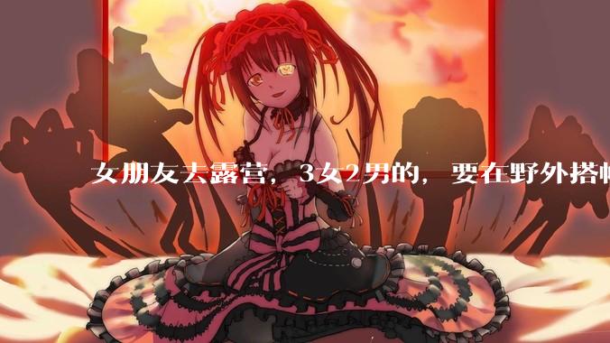 女朋友去露营，3女2男的，要在野外搭帐篷过一夜，她的闺蜜不想让我去，我该怎么办？