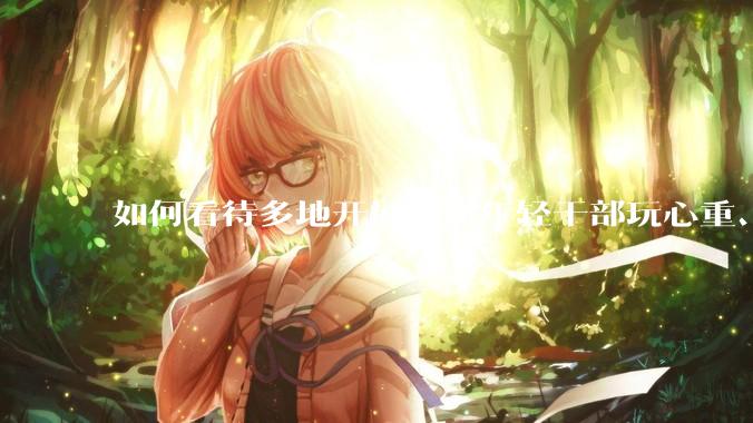 如何看待多地开展查摆年轻干部玩心重、混日子、说话随意、口大气粗等问题的行动？