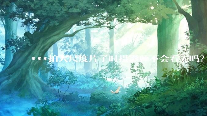 ***拍大尺度片子时摄影师不会看光吗？