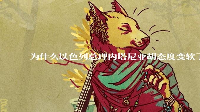 为什么以色列总理内塔尼亚胡态度变软了？