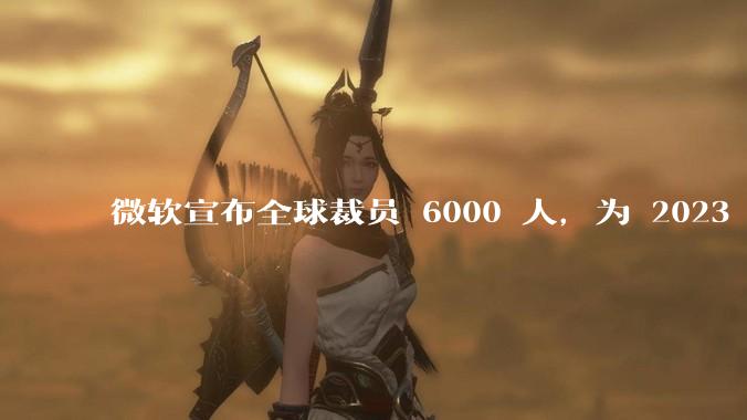 微软宣布全球裁员 6000 人，为 2023 年以来最大规模，为什么此时裁员？会对微软带来哪些影响？